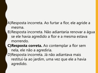 A)Resposta incorreta. Ao furtar a flor, ele agride a
mesma.
B)Resposta incorreta. Não adiantaria renovar a água
se ele havia agredido a flor e a mesma estava
morrendo.
C)Resposta correta. Ao contemplar a flor sem
nela, ele não a agrediria.
D)Resposta incorreta. Já não adiantava mais
restituí-la ao jardim, uma vez que ele a havia
agredido.
 