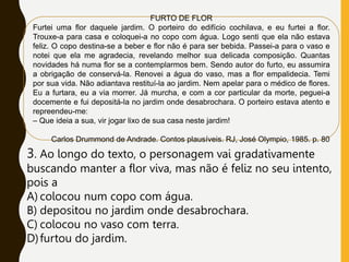 FURTO DE FLOR
Furtei uma flor daquele jardim. O porteiro do edifício cochilava, e eu furtei a flor.
Trouxe-a para casa e coloquei-a no copo com água. Logo senti que ela não estava
feliz. O copo destina-se a beber e flor não é para ser bebida. Passei-a para o vaso e
notei que ela me agradecia, revelando melhor sua delicada composição. Quantas
novidades há numa flor se a contemplarmos bem. Sendo autor do furto, eu assumira
a obrigação de conservá-la. Renovei a água do vaso, mas a flor empalidecia. Temi
por sua vida. Não adiantava restituí-la ao jardim. Nem apelar para o médico de flores.
Eu a furtara, eu a via morrer. Já murcha, e com a cor particular da morte, peguei-a
docemente e fui depositá-la no jardim onde desabrochara. O porteiro estava atento e
repreendeu-me:
– Que ideia a sua, vir jogar lixo de sua casa neste jardim!
Carlos Drummond de Andrade. Contos plausíveis. RJ, José Olympio, 1985. p. 80
3. Ao longo do texto, o personagem vai gradativamente
buscando manter a flor viva, mas não é feliz no seu intento,
pois a
A) colocou num copo com água.
B) depositou no jardim onde desabrochara.
C) colocou no vaso com terra.
D)furtou do jardim.
 