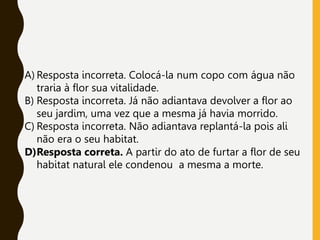 A) Resposta incorreta. Colocá-la num copo com água não
traria à flor sua vitalidade.
B) Resposta incorreta. Já não adiantava devolver a flor ao
seu jardim, uma vez que a mesma já havia morrido.
C) Resposta incorreta. Não adiantava replantá-la pois ali
não era o seu habitat.
D)Resposta correta. A partir do ato de furtar a flor de seu
habitat natural ele condenou a mesma a morte.
 