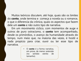 Muitos teóricos discutem, até hoje, quais são os limites
do conto, onde termina e começa a novela ou o romance,
o que o diferencia da crônica, quais os aspectos que fazem
dele um conto e não outro tipo de narrativa.
Em um movimento cíclico, com momentos de auge e
outros de puro ostracismo, o conto tem acompanhado,
desde os primórdios, o avanço da humanidade através do
tempo, num meio que, na maioria das vezes, é hostil e
nada propício para criar, ouvir ou ler esse tipo de
narrativa.
• O conto é a forma narrativa,
em prosa, de menor extensão
(no sentido estrito de
tamanho).
 