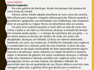 Uma Galinha
Clarice Lispector
Era uma galinha de domingo. Ainda viva porque não passava de
nove horas da manhã.
Parecia calma. Desde sábado encolhera-se num canto da cozinha.
Não olhava para ninguém, ninguém olhava para ela. Mesmo quando a
escolheram, apalpando sua intimidade com indiferença, não souberam
dizer se era gorda ou magra. Nunca se adivinharia nela um anseio.
Foi pois uma surpresa quando a viram abrir as asas de curto vôo,
inchar o peito e, em dois ou três lances, alcançar a murada do terraço.
Um instante ainda vacilou — o tempo da cozinheira dar um grito — e
em breve estava no terraço do vizinho, de onde, em outro vôo
desajeitado, alcançou um telhado. Lá ficou em adorno deslocado,
hesitando ora num, ora noutro pé. A família foi chamada com urgência
e consternada viu o almoço junto de uma chaminé. O dono da casa,
lembrando-se da dupla necessidade de fazer esporadicamente algum
esporte e de almoçar, vestiu radiante um calção de banho e resolveu
seguir o itinerário da galinha: em pulos cautelosos alcançou o telhado
onde esta, hesitante e trêmula, escolhia com urgência outro rumo. A
perseguição tornou-se mais intensa. De telhado a telhado foi
percorrido mais de um quarteirão da rua. Pouco afeita a uma luta mais
selvagem pela vida, a galinha tinha que decidir por si mesma os
 