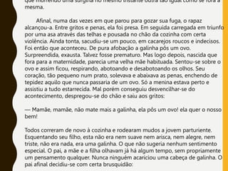 que morrendo uma surgiria no mesmo instante outra tão igual como se fora a
mesma.
Afinal, numa das vezes em que parou para gozar sua fuga, o rapaz
alcançou-a. Entre gritos e penas, ela foi presa. Em seguida carregada em triunfo
por uma asa através das telhas e pousada no chão da cozinha com certa
violência. Ainda tonta, sacudiu-se um pouco, em cacarejos roucos e indecisos.
Foi então que aconteceu. De pura afobação a galinha pôs um ovo.
Surpreendida, exausta. Talvez fosse prematuro. Mas logo depois, nascida que
fora para a maternidade, parecia uma velha mãe habituada. Sentou-se sobre o
ovo e assim ficou, respirando, abotoando e desabotoando os olhos. Seu
coração, tão pequeno num prato, solevava e abaixava as penas, enchendo de
tepidez aquilo que nunca passaria de um ovo. Só a menina estava perto e
assistiu a tudo estarrecida. Mal porém conseguiu desvencilhar-se do
acontecimento, despregou-se do chão e saiu aos gritos:
— Mamãe, mamãe, não mate mais a galinha, ela pôs um ovo! ela quer o nosso
bem!
Todos correram de novo à cozinha e rodearam mudos a jovem parturiente.
Esquentando seu filho, esta não era nem suave nem arisca, nem alegre, nem
triste, não era nada, era uma galinha. O que não sugeria nenhum sentimento
especial. O pai, a mãe e a filha olhavam já há algum tempo, sem propriamente
um pensamento qualquer. Nunca ninguém acariciou uma cabeça de galinha. O
pai afinal decidiu-se com certa brusquidão:
 
