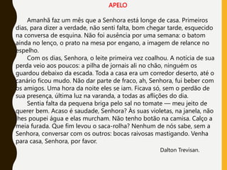 APELO
Amanhã faz um mês que a Senhora está longe de casa. Primeiros
dias, para dizer a verdade, não senti falta, bom chegar tarde, esquecido
na conversa de esquina. Não foi ausência por uma semana: o batom
ainda no lenço, o prato na mesa por engano, a imagem de relance no
espelho.
Com os dias, Senhora, o leite primeira vez coalhou. A notícia de sua
perda veio aos poucos: a pilha de jornais ali no chão, ninguém os
guardou debaixo da escada. Toda a casa era um corredor deserto, até o
canário ficou mudo. Não dar parte de fraco, ah, Senhora, fui beber com
os amigos. Uma hora da noite eles se iam. Ficava só, sem o perdão de
sua presença, última luz na varanda, a todas as aflições do dia.
Sentia falta da pequena briga pelo sal no tomate — meu jeito de
querer bem. Acaso é saudade, Senhora? Às suas violetas, na janela, não
lhes poupei água e elas murcham. Não tenho botão na camisa. Calço a
meia furada. Que fim levou o saca-rolha? Nenhum de nós sabe, sem a
Senhora, conversar com os outros: bocas raivosas mastigando. Venha
para casa, Senhora, por favor.
Dalton Trevisan.
 