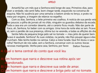 APELO
Amanhã faz um mês que a Senhora está longe de casa. Primeiros dias, para
dizer a verdade, não senti falta, bom chegar tarde, esquecido na conversa de
esquina. Não foi ausência por uma semana: o batom ainda no lenço, o prato na
mesa por engano, a imagem de relance no espelho.
Com os dias, Senhora, o leite primeira vez coalhou. A notícia de sua perda veio
aos poucos: a pilha de jornais ali no chão, ninguém os guardou debaixo da escada.
Toda a casa era um corredor deserto, até o canário ficou mudo. Não dar parte de
fraco, ah, Senhora, fui beber com os amigos. Uma hora da noite eles se iam. Ficava
só, sem o perdão de sua presença, última luz na varanda, a todas as aflições do dia.
Sentia falta da pequena briga pelo sal no tomate — meu jeito de querer bem.
Acaso é saudade, Senhora? Às suas violetas, na janela, não lhes poupei água e elas
murcham. Não tenho botão na camisa. Calço a meia furada. Que fim levou o saca-
rolha? Nenhum de nós sabe, sem a Senhora, conversar com os outros: bocas
raivosas mastigando. Venha para casa, Senhora, por favor. Dalton Trevisan.
4. Qual o tema central do conto que você leu
A) Um homem que narra e descreve sua rotina após ser
abandonado.
B) Um homem que narra e descreve sua sede de amar.
C) Um homem que narra e descreve a briga pelo sal no tomate.
 