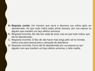 A) Resposta correta. Um homem que narra e descreve sua rotina após ser
abandonado. Ao que tudo indica pelas pistas textuais, por sua esposa ou
alguém que mantém um laço afetivo amoroso.
B) Resposta incorreta. Ele não tem sede de amar, mas ao que tudo indica, que
ele foi abandonado.
C) Resposta incorreta. O fato de não haver mais briga pelo sal no tomate,
indica uma pista textual para a sensação de abandono.
D) Resposta incorreta. Como ele foi abandonado por sua esposa ou por
alguém com que mantém um laço afetivo amoroso, o leite coalha.
 