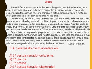 APELO
Amanhã faz um mês que a Senhora está longe de casa. Primeiros dias, para
dizer a verdade, não senti falta, bom chegar tarde, esquecido na conversa de
esquina. Não foi ausência por uma semana: o batom ainda no lenço, o prato na
mesa por engano, a imagem de relance no espelho.
Com os dias, Senhora, o leite primeira vez coalhou. A notícia de sua perda veio
aos poucos: a pilha de jornais ali no chão, ninguém os guardou debaixo da escada.
Toda a casa era um corredor deserto, até o canário ficou mudo. Não dar parte de
fraco, ah, Senhora, fui beber com os amigos. Uma hora da noite eles se iam. Ficava
só, sem o perdão de sua presença, última luz na varanda, a todas as aflições do dia.
Sentia falta da pequena briga pelo sal no tomate — meu jeito de querer bem.
Acaso é saudade, Senhora? Às suas violetas, na janela, não lhes poupei água e elas
murcham. Não tenho botão na camisa. Calço a meia furada. Que fim levou o saca-
rolha? Nenhum de nós sabe, sem a Senhora, conversar com os outros: bocas
raivosas mastigando. Venha para casa, Senhora, por favor. Dalton Trevisan.
5. A narrativa do conto acontece em
A) 3ª pessoa narrador onisciente.
B) 2ª pessoa.
C) 1ª pessoa.
D)3ª pessoa narrador observador.
 