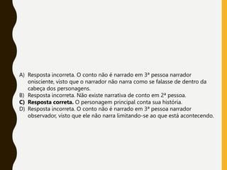 A) Resposta incorreta. O conto não é narrado em 3ª pessoa narrador
onisciente, visto que o narrador não narra como se falasse de dentro da
cabeça dos personagens.
B) Resposta incorreta. Não existe narrativa de conto em 2ª pessoa.
C) Resposta correta. O personagem principal conta sua história.
D) Resposta incorreta. O conto não é narrado em 3ª pessoa narrador
observador, visto que ele não narra limitando-se ao que está acontecendo.
 