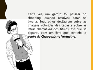 Certa vez, um garoto foi passear no
shopping, quando resolveu parar na
livraria. Seus olhos deslizaram sobre as
imagens coloridas das capas e sobre as
letras chamativas dos títulos, até que se
deparou com um livro que continha o
conto da Chapeuzinho Vermelho.
 