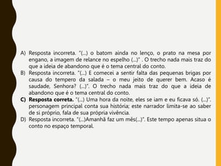 A) Resposta incorreta. “(...) o batom ainda no lenço, o prato na mesa por
engano, a imagem de relance no espelho (...)” . O trecho nada mais traz do
que a ideia de abandono que é o tema central do conto.
B) Resposta incorreta. “(...) E comecei a sentir falta das pequenas brigas por
causa do tempero da salada – o meu jeito de querer bem. Acaso é
saudade, Senhora? (...)”. O trecho nada mais traz do que a ideia de
abandono que é o tema central do conto.
C) Resposta correta. “(...) Uma hora da noite, eles se iam e eu ficava só. (...)”.
personagem principal conta sua história; este narrador limita-se ao saber
de si próprio, fala de sua própria vivência.
D) Resposta incorreta. “(...)Amanhã faz um mês(...)”. Este tempo apenas situa o
conto no espaço temporal.
 