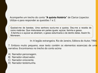 Acompanhe um trecho do conto “A quinta história” de Clarice Lispector.
Utilize-o para responder as questões 1 e 2.
In: A legião estrangeira. Rio de Janeiro, Editora do Autor, 1964.
Queixei-me de baratas. Uma senhora ouviu-me a queixa. Deu-me a receita de
como matá-las. Que misturasse em partes iguais: açúcar, farinha e gesso.
A farinha e o açúcar as atrairiam, o gesso esturricaria o de dentro delas. Assim fiz.
Morreram.
7. Embora muito pequeno, esse texto contém os elementos essenciais de uma
narrativa. Encontramos no trecho do conto acima
A) Narrador-personagem.
B) Narrador-observador.
C) Narrador-onisciente.
D) Narrador-testemunha.
 