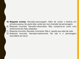 A) Resposta correta. Narrador-personagem. Além de contar a história em
primeira pessoa, faz parte dela, sendo por isso chamado de personagem.
B) Resposta incorreta. Narrador-observador. Não comporta-se como uma
testemunha dos fatos relatados.
C) Resposta incorreta. Narrador-onisciente. Não é aquele que sabe de tudo.
D) Resposta incorreta. Narrador-testemunha. Ele não é o personagem
secundário da trama.
 