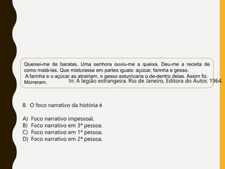 In: A legião estrangeira. Rio de Janeiro, Editora do Autor, 1964.
Queixei-me de baratas. Uma senhora ouviu-me a queixa. Deu-me a receita de
como matá-las. Que misturasse em partes iguais: açúcar, farinha e gesso.
A farinha e o açúcar as atrairiam, o gesso esturricaria o de-dentro delas. Assim fiz.
Morreram.
8. O foco narrativo da história é
A) Foco narrativo impessoal.
B) Foco narrativo em 3ª pessoa.
C) Foco narrativo em 1ª pessoa.
D) Foco narrativo em 2ª pessoa.
 