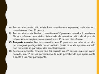 A) Resposta incorreta. Não existe foco narrativo em impessoal, mais sim foco
narrativo em 1ª ou 3ª pessoa.
B) Resposta incorreta. No foco narrativo em 3ª pessoa o narrador é onisciente.
Ele nos oferece uma visão distanciada da narrativa, além de dispor de
inúmeras informações que o narrador em 1ª pessoa não oferece.
C) Resposta correta. No foco narrativo em 1ª pessoa o narrador é um dos
personagens, protagonista ou secundário. Nesse caso, ele apresenta aquilo
que presencia ao participar dos acontecimentos.
D) Resposta incorreta. O texto não foi narrado em 2ª pessoa, mais sim como
narrador em 1ª pessoa participando da ação percebendo que quem conta
o conto é um “eu” participante.
 