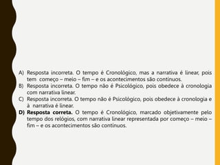 A) Resposta incorreta. O tempo é Cronológico, mas a narrativa é linear, pois
tem começo – meio – fim – e os acontecimentos são contínuos.
B) Resposta incorreta. O tempo não é Psicológico, pois obedece à cronologia
com narrativa linear.
C) Resposta incorreta. O tempo não é Psicológico, pois obedece à cronologia e
à narrativa é linear.
D) Resposta correta. O tempo é Cronológico, marcado objetivamente pelo
tempo dos relógios, com narrativa linear representada por começo – meio –
fim – e os acontecimentos são contínuos.
 