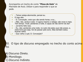  - Talvez esteja aborrecida, pensei eu.
 E logo alto:
 - D. Conceição, creio que vão sendo horas, e eu...
 - Não, não, ainda é cedo. Vi agora mesmo o relógio; são onze e meia.
Tem tempo. Você, perdendo a noite, é capaz de não dormir de dia?
 - Já tenho feito isso.
 - Eu, não; perdendo uma noite, no outro dia estou que não posso, e,
meia hora que seja, hei de passar pelo sono. Mas também estou
ficando velha.
 - Que velha o quê, D. Conceição?
Acompanhe um trecho do conto “Missa do Galo” de
Machado de Assis. Utilize-o para responder o que se
pede.
10. O tipo de discurso empregado no trecho do conto acima
foi
A) Discurso Direto.
B) Monólogo.
C) Discurso Indireto.
 