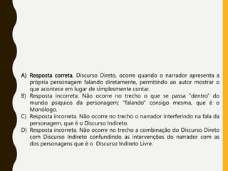 A) Resposta correta. Discurso Direto, ocorre quando o narrador apresenta a
própria personagem falando diretamente, permitindo ao autor mostrar o
que acontece em lugar de simplesmente contar.
B) Resposta incorreta. Não ocorre no trecho o que se passa "dentro" do
mundo psíquico da personagem; "falando" consigo mesma, que é o
Monólogo.
C) Resposta incorreta. Não ocorre no trecho o narrador interferindo na fala da
personagem, que é o Discurso Indireto.
D) Resposta incorreta. Não ocorre no trecho a combinação do Discurso Direto
com Discurso Indireto confundindo as intervenções do narrador com as
dos personagens que é o Discurso Indireto Livre.
 