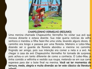 CHAPEUZINHO VERMELHO (RESUMO)
Uma menina chamada Chapeuzinho Vermelho foi visitar sua avó que
morava distante e estava doente. Sua mãe queria notícias da velha
senhora e mandou a filha fazer-lhe uma visita, levando alguns doces. O
caminho era longo e passava por uma floresta. Matreiro o Lobo-Mau,
dizendo ser o guarda da floresta abordou a menina no caminho,
fingindo ser amigo, pois sua intenção era comer a neta e a avó. Ao
chegar à casa da avó Chapeuzinho Vermelho foi tomada de surpresa,
pois achou-a um tanto diferente de como a conhecia. O Lobo-Mau já
tinha comido a velhinha e vestido sua roupa, metendo-se em sua cama
esperava para dar o bote final na menina. Você vai ter momentos de
ternura, medo, alegria e muita diversão ao ler este clássico da literatura
 