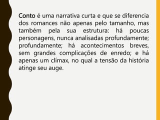 Conto é uma narrativa curta e que se diferencia
dos romances não apenas pelo tamanho, mas
também pela sua estrutura: há poucas
personagens, nunca analisadas profundamente;
profundamente; há acontecimentos breves,
sem grandes complicações de enredo; e há
apenas um clímax, no qual a tensão da história
atinge seu auge.
 