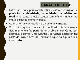 • Entre suas principais características, estão a concisão, a
precisão, a densidade, a unidade de efeito ou
total – o conto precisa causar um efeito singular no
muita excitação e emotividade.
• Ao escritor de contos, dá-se o nome de contista.
• O conto quase nunca é publicado isoladamente.
Geralmente, ele faz parte de uma obra maior. Como por
exemplo, o conto "Uma Galinha", de Clarice Lispector, faz
parte do livro "Laços de Família”. Clique na figura e leia
este conto.
CARACTERÍSTICAS
 
