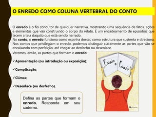 O enredo é o fio condutor de qualquer narrativa, mostrando uma sequência de fatos, ações
e elementos que vão construindo o corpo do relato. É um encadeamento de episódios que
tecem a teia daquilo que está sendo narrado.
No conto, o enredo funciona como espinha dorsal, como estrutura que sustenta e direciona.
Nos contos que privilegiam o enredo, podemos distinguir claramente as partes que vão se
encaixando com perfeição, até chegar ao desfecho ou desenlace.
Veremos, então, as partes que formam o enredo:
Apresentação (ou introdução ou exposição);
Complicação;
Clímax;
Desenlace (ou desfecho).
Defina as partes que formam o
enredo. Responda em seu
caderno.
O ENREDO COMO COLUNA VERTEBRAL DO CONTO
 