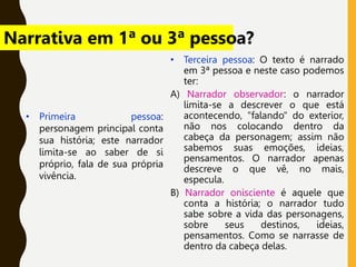 • Terceira pessoa: O texto é narrado
em 3ª pessoa e neste caso podemos
ter:
A) Narrador observador: o narrador
limita-se a descrever o que está
acontecendo, "falando" do exterior,
não nos colocando dentro da
cabeça da personagem; assim não
sabemos suas emoções, ideias,
pensamentos. O narrador apenas
descreve o que vê, no mais,
especula.
B) Narrador onisciente é aquele que
conta a história; o narrador tudo
sabe sobre a vida das personagens,
sobre seus destinos, ideias,
pensamentos. Como se narrasse de
dentro da cabeça delas.
• Primeira pessoa:
personagem principal conta
sua história; este narrador
limita-se ao saber de si
próprio, fala de sua própria
vivência.
Narrativa em 1ª ou 3ª pessoa?
 