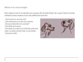 2
Bosco estaba moi triste, el non sabía falar como as persoas, farto de tentalo decidiu ir dar un paseo. Cando tan só levaba
camiñando uns pasos atopouse con Uva, unha cadeliña branca que lle dixo:
Bosco e os seus amigos
_Que che pasa?, por que estás triste?
_Estou triste porque non sei falar como as persoas,
_Para que necesitas falar como as persoas?
_Para dicirlles que me aburro,
_Para dicirlles que te aburres non fai falta falar, podes tentar
atrapar a túa propia cola dando voltas e xa che entenden.
_Grazas polo consello.
 