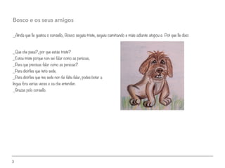 3
_Aínda que lle gustou o consello, Bosco seguía triste, seguiu camiñando e máis adiante atopou a Pot que lle dixo:
Bosco e os seus amigos
_Que che pasa?, por que estás triste?
_Estou triste porque non sei falar como as persoas,
_Para que precisas falar como as persoas?
_Para dicirlles que teño sede,
_Para dicirlles que tes sede non fai falta falar, podes botar a
língua fora varias veces e xa che entenden.
_Grazas polo consello.
 