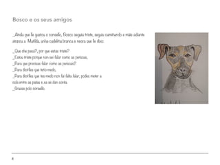4
_Aínda que lle gustou o consello, Bosco seguía triste, seguiu camiñando e máis adiante
atopou a Matilda, unha cadeliña branca e negra que lle dixo:
Bosco e os seus amigos
_Que che pasa?, por que estás triste?
_Estou triste porque non sei falar como as persoas,
_Para que precisas falar como as persoas?
_Para dicirlles que teño medo,
_Para dicirlles que tes medo non fai falta falar, podes meter a
cola entre as patas e xa se dan conta.
_Grazas polo consello.
 