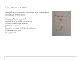 5
_Aínda que lle gustou o consello, Bosco seguía triste, seguiu camiñando e máis
adiante atopou a Venus que lle dixo:
Bosco e os seus amigos
_Que che pasa?, por que estás triste?
_Estou triste porque non sei falar como as persoas,
_Para que precisas falar como as persoas?
_Para dicirlles que estou só
_Para dicirlles que estás só non fai falta falar, podes ouvear
toda a noite e xa se dan conta.
_Grazas polo consello.
 