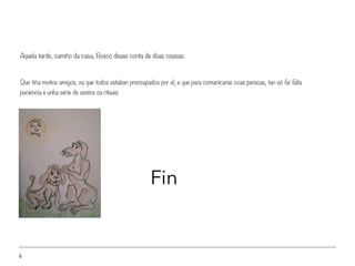 6
Que tiña moitos amigos, xa que todos estaban preocupados por el; e que para comunicarse coas persoas, tan só fai falta
paciencia e unha serie de xestos ou rituais.
Aquela tarde, camiño da casa, Bosco deuse conta de dúas cousas:
Fin
 