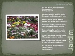 HenriqueSantos AnaFrançaHá um jardim dentro de mim.Será que sim?Será que sim?Faço um sorriso, assim e assimNasce um jardim dentro de mim.Dou-te a mão, assim e assimCresce um jardim dentro de mim.Corremos juntos, assim e assimVoa um jardim dentro de mim.Provo o teu pão, assim e assimCheira a jardim dentro de mim.Ouço o que dizes, assim e assimChove agora no meu jardim.Dou gargalhadas, assim e assimE o sol brilha no meu jardim.Há um jardim dentro de mim.Será que sim?Será que sim?Jardim 
