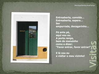 HenriqueSantos AnaFrançaEntreaberta, convida…Entreaberta, espera…Ser empurrada, devagarinho…Pé ante pé, aqui vou eu.A porta range, bem de mansinhocomo a dizer:“Favor entrar, favor entrar!”E lá vou eua visitar o meu vizinho!Visitas 