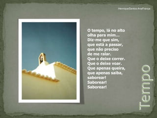 HenriqueSantos AnaFrançaO tempo, lá no altoolha para mim…Diz-me que sim,que está a passar,que não precisode me ralar.Que o deixe correr.Que o deixe voar.Que apenas queira,que apenas saiba,saborear!Saborear!Saborear!Tempo 