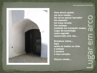 HenriqueSantos AnaFrançaUma alvura quietaum arco caiado… De cal ou açúcar barrado? Um desenho em traço lavado.Um sossegomoldado em tranquila mudez. Lugar de aconchego como segredo sussurrado uma vez… Brandura calma… Aqui sento os medos no chão e embaloà sombra o meu coração. Doçura caiada… Lugar em arco