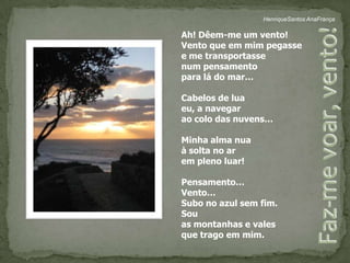 HenriqueSantos AnaFrançaAh! Dêem-me um vento!Vento que em mim pegasse e me transportasse num pensamento para lá do mar…Cabelos de luaeu, a navegarao colo das nuvens…Minha alma nuaà solta no ar em pleno luar!Pensamento…Vento…Subo no azul sem fim.Sou as montanhas e valesque trago em mim.Faz-me voar, vento!