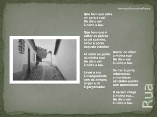HenriqueSantos AnaFrançaQue bem que sabe vir para a rua!De dia o sol à noite a lua.Que bom que é saltar as pedras ao pé coxinho, bater à porta daquele vizinho!Ai como eu gosto da minha rua!De dia o sol à noite a lua.Lavar a rua à mangueiradacom os amigos,largar a rir à gargalhada!Gosto  de olhara minha rua!De dia o sol à noite a lua.Sentar à portarefasteladaa mordiscar pãozinho quente com marmelada!O escuro chegaà minha rua…De dia o sol à noite a lua.Rua