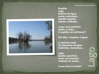 HenriqueSantos AnaFrançaEspelho.Lago.Reflexo de água, mudo, encantado.Espelho aguado, líquido, molhado.Lanço uma pedrinha assim, a rasar…O espelho vai estilhaçar?Oh! Não, o espelho é água!A pedrinha salta faz desenhos de água.Ondinhas, mansinhas…Lago.Quieta superfíciecomo uma planíciemolhada de sonho…O que terá no fundo?Lago 