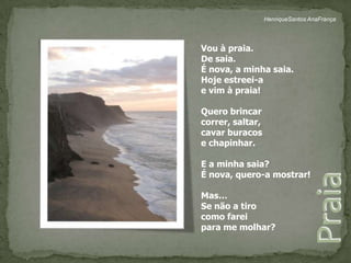 HenriqueSantos AnaFrançaVou à praia.De saia.É nova, a minha saia.Hoje estreei-ae vim à praia!Quero brincarcorrer, saltar,cavar buracose chapinhar.E a minha saia?É nova, quero-a mostrar!Mas…Se não a tirocomo fareipara me molhar?Praia 