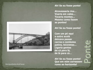 Ah! Se eu fosse ponte!Atravessaria rios…Voaria em vales…Tocaria montes…Mesmo como fazemas pontes!Ah! Se eu fosse ponte!Com um pé aquie outro acoládeixava passarcarros e comboiospatins, bicicletas…Ligaria gentes de cá para lá,de lá para cá…Ah! Se eu fosse ponte! Que em mim corressemrumo ao horizonte!PonteHenriqueSantos AnaFrança
