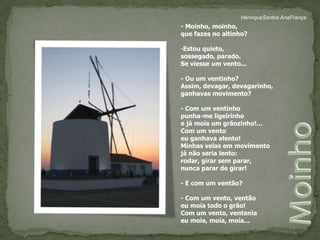 HenriqueSantos AnaFrança- Moinho, moinho,que fazes no altinho?Estou quieto, sossegado, parado.Se viesse um vento...- Ou um ventinho?Assim, devagar, devagarinho, ganhavas movimento?- Com um ventinho punha-me ligeirinhoe já moía um grãozinho!...Com um vento eu ganhava alento!Minhas velas em movimentojá não seria lento:rodar, girar sem parar,nunca parar de girar!- E com um ventão?- Com um vento, ventãoeu moía todo o grão!Com um vento, ventaniaeu moía, moía, moía...Moinho