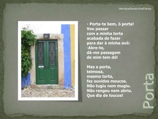 HenriqueSantos AnaFrança- Porta-te bem, ó porta!Vou passar com a minha tortaacabada de fazerpara dar à minha avó:Abre-te, dá-me passagemde mim tem dó!Mas a porta, teimosa, mesmo torta, fez ouvidos moucos.Não tugiu nem mugiu.Não rangeu nem abriu.Que dia de loucos!Porta 