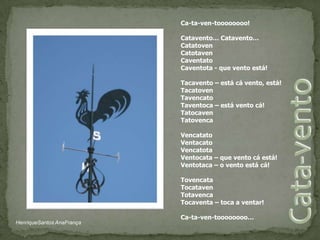 Ca-ta-ven-toooooooo! Catavento… Catavento…CatatovenCatotavenCaventatoCaventota - que vento está! Tacavento – está cá vento, está!TacatovenTavencatoTaventoca – está vento cá!TatocavenTatovenca VencatatoVentacatoVencatotaVentocata – que vento cá está!Ventotaca – o vento está cá! TovencataTocatavenTotavencaTocaventa – toca a ventar! Ca-ta-ven-toooooooo…Cata-ventoHenriqueSantos AnaFrança