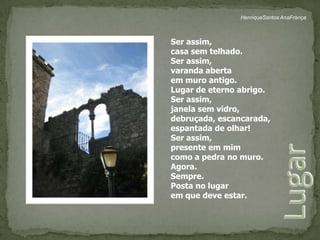 HenriqueSantos AnaFrançaSer assim,casa sem telhado.Ser assim, varanda abertaem muro antigo.Lugar de eterno abrigo.Ser assim, janela sem vidro,debruçada, escancarada,espantada de olhar!Ser assim,presente em mimcomo a pedra no muro.Agora. Sempre.Posta no lugarem que deve estar.Lugar 