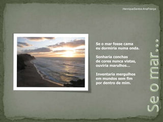 HenriqueSantos AnaFrançaSe o mar fosse camaeu dormiria numa onda.Sonharia conchasde cores nunca vistas,ouviria marulhos…Inventaria mergulhosem mundos sem fim por dentro de mim.Se o mar…