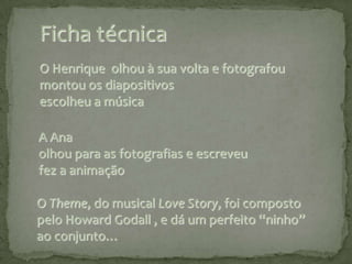 Ficha técnicaO Henrique  olhou à sua volta e fotografou montou os diapositivos escolheu a música A Ana olhou para as fotografias e escreveufez a animação O Theme, do musical LoveStory, foi composto pelo HowardGodall , e dá um perfeito “ninho” ao conjunto… 