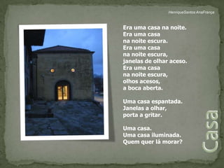 HenriqueSantos AnaFrançaEra uma casa na noite.Era uma casa na noite escura.Era uma casa na noite escura, janelas de olhar aceso.Era uma casa na noite escura, olhos acesos, a boca aberta.Uma casa espantada.Janelas a olhar,porta a gritar.Uma casa.Uma casa iluminada.Quem quer lá morar?Casa 