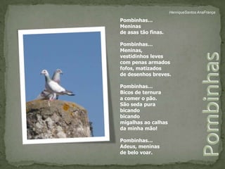 HenriqueSantos AnaFrançaPombinhas…Meninasde asas tão finas.Pombinhas…Meninas,vestidinhos levescom penas armadosfofos, matizadosde desenhos breves.  Pombinhas…Bicos de ternuraa comer o pão.São seda purabicandobicandomigalhas ao calhasda minha mão!Pombinhas…Adeus, meninasde belo voar.Pombinhas 
