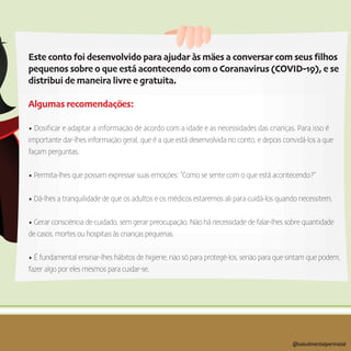 Este conto foi desenvolvido para ajudar às mäes a conversar com seus filhos
pequenos sobre o que está acontecendo com o Coranavirus (COVID-19), e se
distribui de maneira livre e gratuita.
Algumas recomendaçöes:
• Dosificar e adaptar a informaçäo de acordo com a idade e as necessidades das crianças. Para isso é
importante dar-lhes informaçäo geral, que é a que está desenvolvida no conto, e depois convidá-los a que
façam perguntas.
• Permita-lhes que possam expressar suas emoçöes: “Como se sente com o que está acontecendo?”
• Dá-lhes a tranquilidade de que os adultos e os médicos estaremos ali para cuidá-los quando necessitem.
• Gerar consciëncia de cuidado, sem gerar preocupaçäo. Näo há necessidade de falar-lhes sobre quantidade
de casos, mortes ou hospitais às crianças pequenas.
• É fundamental ensinar-lhes hábitos de higiene, näo só para protegë-los, senäo para que sintam que podem,
fazer algo por eles mesmos para cuidar-se.
@saludmentalperinatal
 