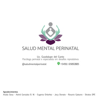 Lic. Guadalupe del Canto
Psicóloga perinatal e especialista em desafíos reprodutivos
@saludmentalperinatal +54911 65892885
Agradecimientos
Analía Sosa - Astrid Gonzalez B. W. - Eugenia Ordoñez - Jocy Donato - Rosario Galeano - Stratos DPE
 