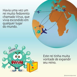 Havia uma vez um
rei muito fedorento
chamado Virus, que
vivia escondido em
qualquer lugar
do mundo.
Este rei tinha muita
vontade de expandir
seu reino.
@saludmentalperinatal
 